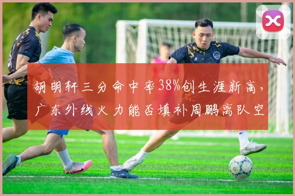 胡明轩三分命中率38%创生涯新高，广东外线火力能否填补周鹏离队空缺？