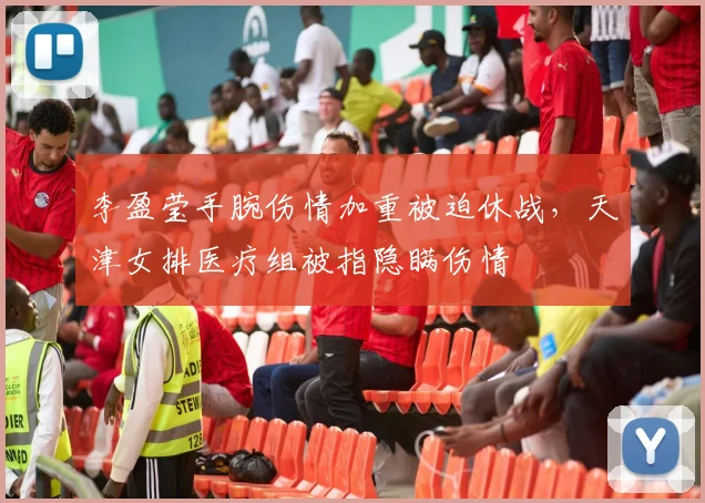李盈莹手腕伤情加重被迫休战，天津女排医疗组被指隐瞒伤情