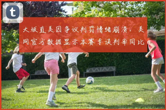 大坂直美因争议判罚情绪崩溃，美网官方数据显示本赛季误判率同比上升12%