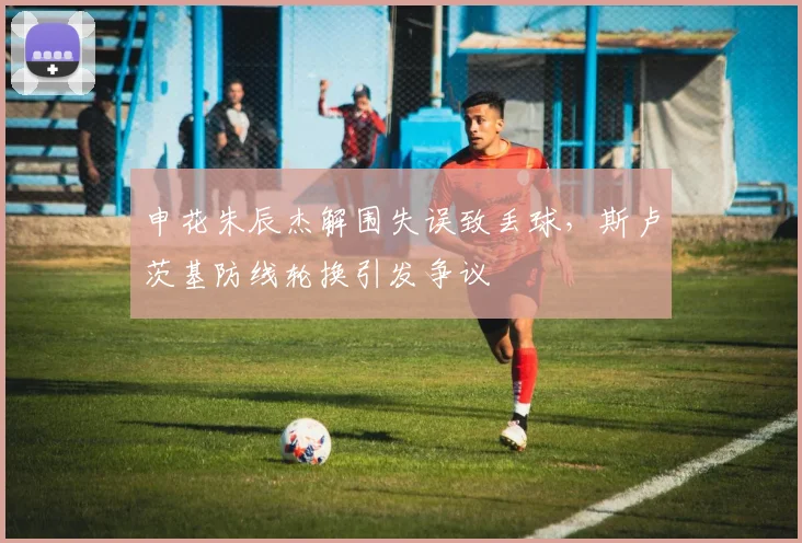 申花朱辰杰解围失误致丢球，斯卢茨基防线轮换引发争议