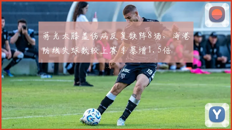 蒋光太膝盖伤病反复缺阵8场,海港防线失球数较上赛季暴增1.5倍
