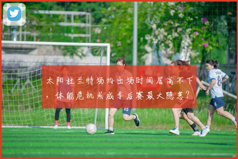 太阳杜兰特场均出场时间居高不下，体能危机或成季后赛最大隐患？