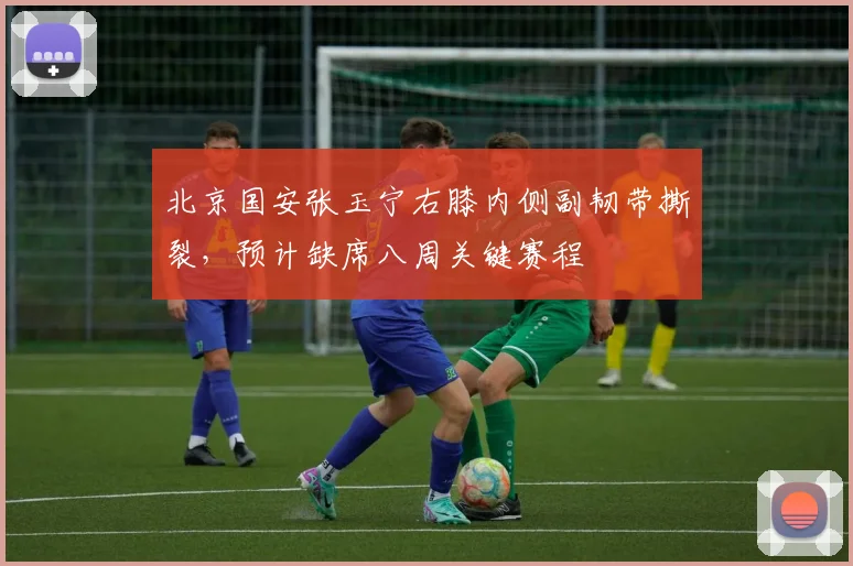 北京国安张玉宁右膝内侧副韧带撕裂，预计缺席八周关键赛程