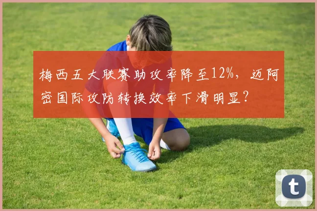 梅西五大联赛助攻率降至12%，迈阿密国际攻防转换效率下滑明显？