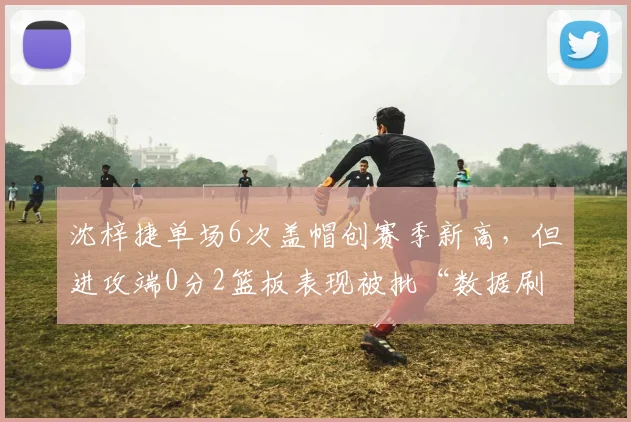 沈梓捷单场6次盖帽创赛季新高，但进攻端0分2篮板表现被批“数据刷子”